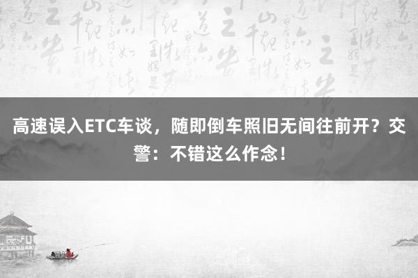 高速误入ETC车谈，随即倒车照旧无间往前开？交警：不错这么作念！